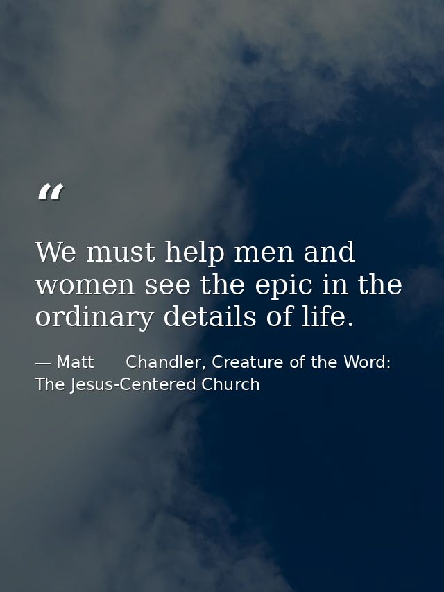 We must help men and women see the epic in the ordinary details of life. — Matt      Chandler, Creature of the Word: The Jesus-Centered Church