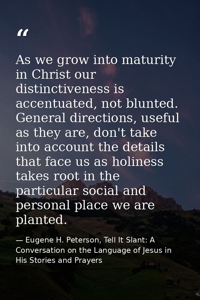 As we grow into maturity in Christ our distinctiveness is accentuated, not blunted. General directions, useful as they a — Eugene H. Peterson, Tell It Slant: A Conversation on the Language of Jesus in His Stories and Prayers