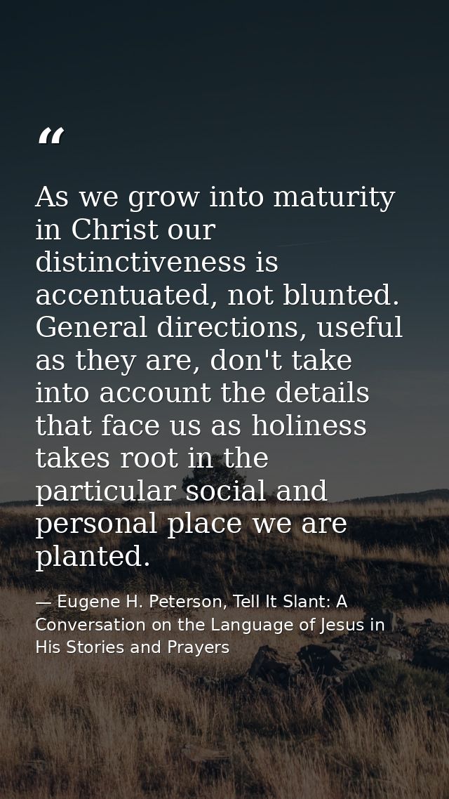 As we grow into maturity in Christ our distinctiveness is accentuated, not blunted. General directions, useful as they a — Eugene H. Peterson, Tell It Slant: A Conversation on the Language of Jesus in His Stories and Prayers