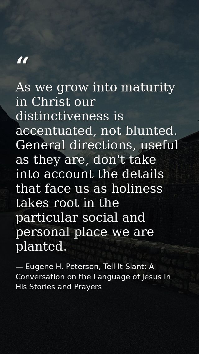 As we grow into maturity in Christ our distinctiveness is accentuated, not blunted. General directions, useful as they a — Eugene H. Peterson, Tell It Slant: A Conversation on the Language of Jesus in His Stories and Prayers
