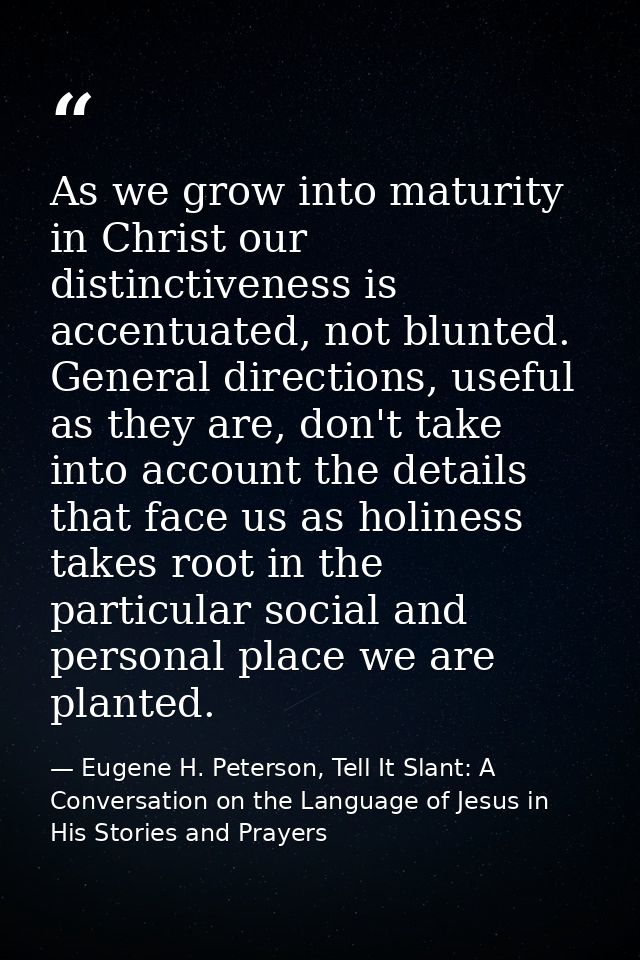 As we grow into maturity in Christ our distinctiveness is accentuated, not blunted. General directions, useful as they a — Eugene H. Peterson, Tell It Slant: A Conversation on the Language of Jesus in His Stories and Prayers