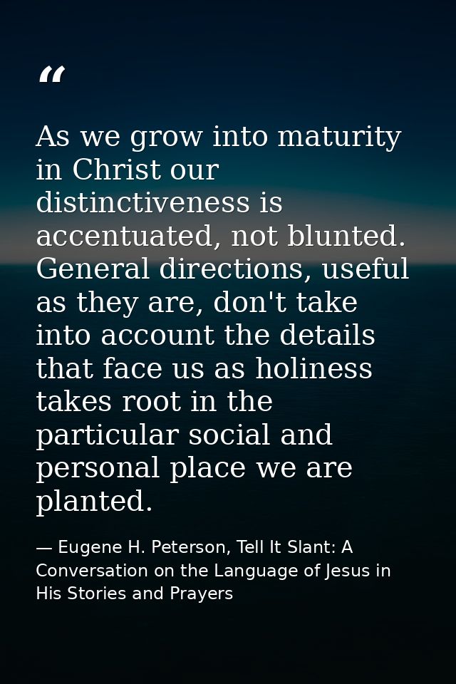 As we grow into maturity in Christ our distinctiveness is accentuated, not blunted. General directions, useful as they a — Eugene H. Peterson, Tell It Slant: A Conversation on the Language of Jesus in His Stories and Prayers