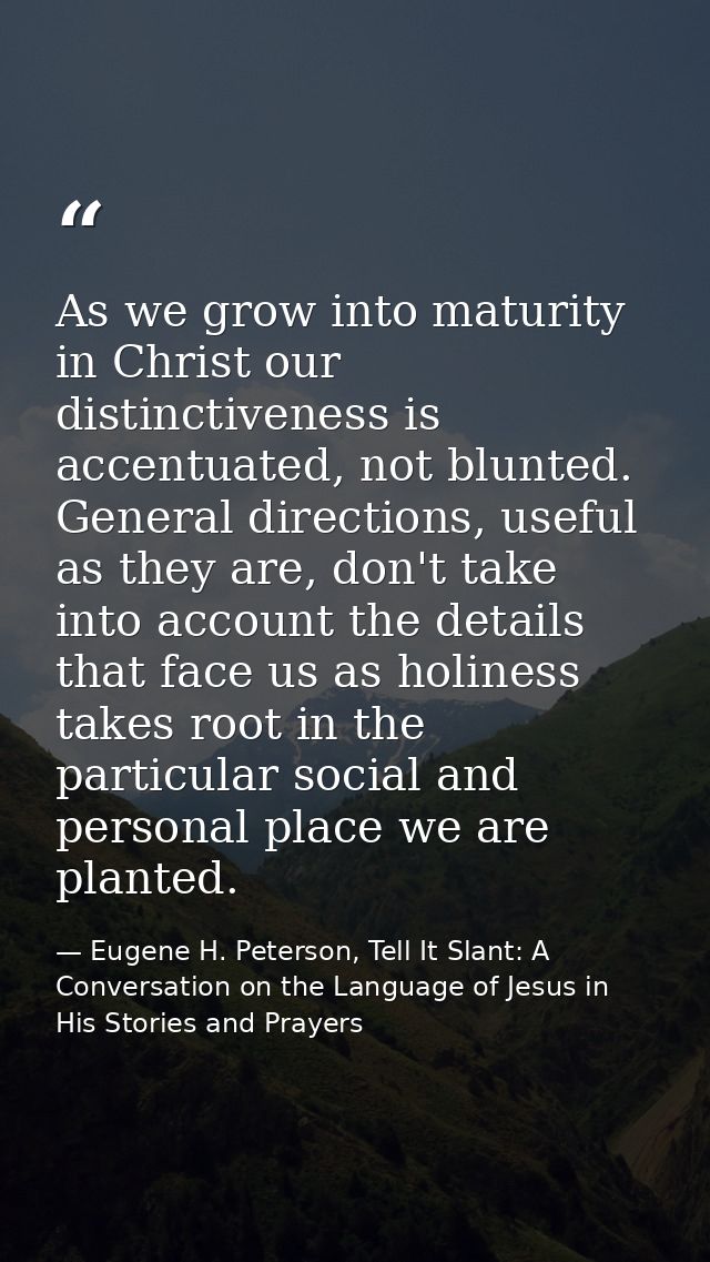 As we grow into maturity in Christ our distinctiveness is accentuated, not blunted. General directions, useful as they a — Eugene H. Peterson, Tell It Slant: A Conversation on the Language of Jesus in His Stories and Prayers