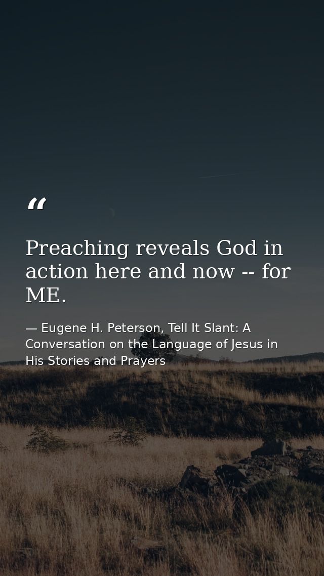 Preaching reveals God in action here and now -- for ME. — Eugene H. Peterson, Tell It Slant: A Conversation on the Language of Jesus in His Stories and Prayers