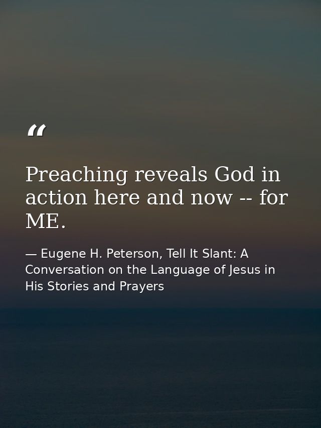 Preaching reveals God in action here and now -- for ME. — Eugene H. Peterson, Tell It Slant: A Conversation on the Language of Jesus in His Stories and Prayers