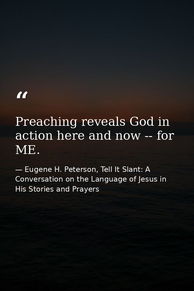 Preaching reveals God in action here and now -- for ME. — Eugene H. Peterson, Tell It Slant: A Conversation on the Language of Jesus in His Stories and Prayers