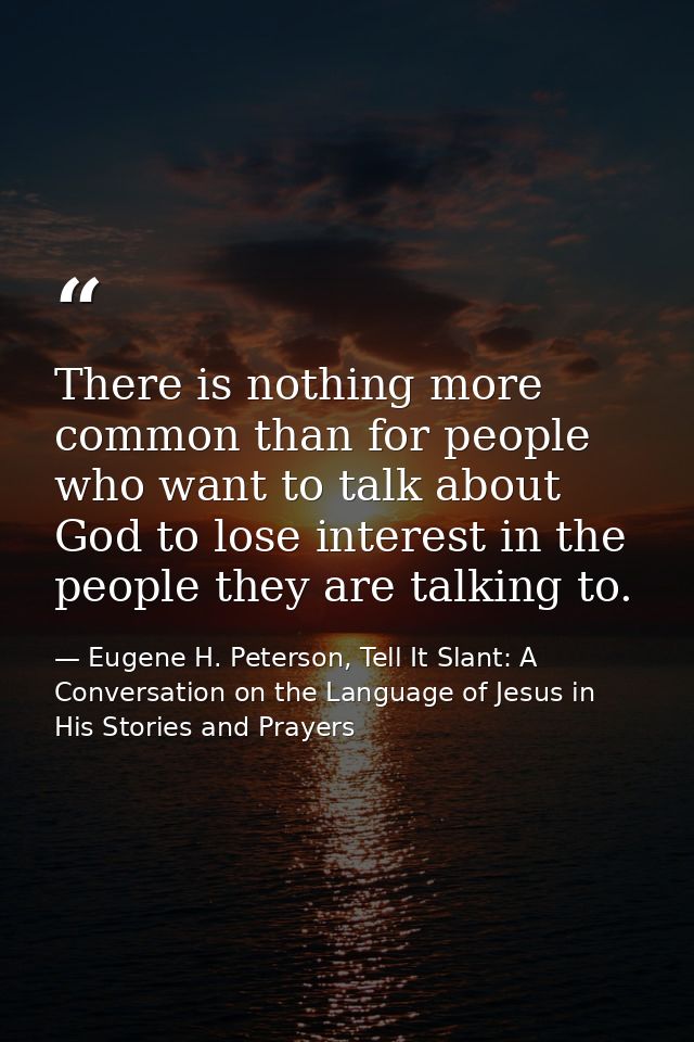 There is nothing more common than for people who want to talk about God to lose interest in the people they are talking  — Eugene H. Peterson, Tell It Slant: A Conversation on the Language of Jesus in His Stories and Prayers