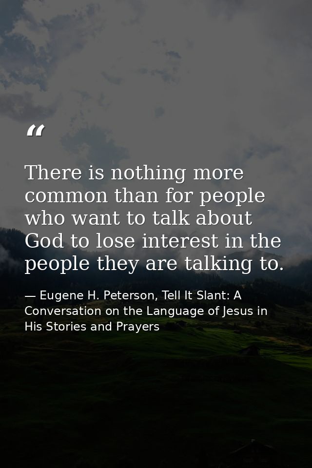 There is nothing more common than for people who want to talk about God to lose interest in the people they are talking  — Eugene H. Peterson, Tell It Slant: A Conversation on the Language of Jesus in His Stories and Prayers
