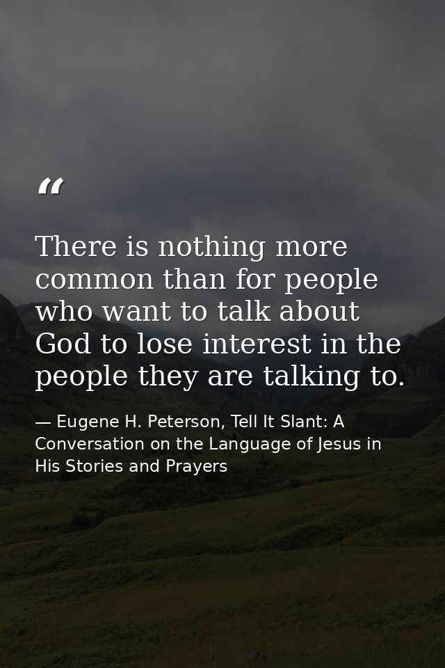 There is nothing more common than for people who want to talk about God to lose interest in the people they are talking  — Eugene H. Peterson, Tell It Slant: A Conversation on the Language of Jesus in His Stories and Prayers