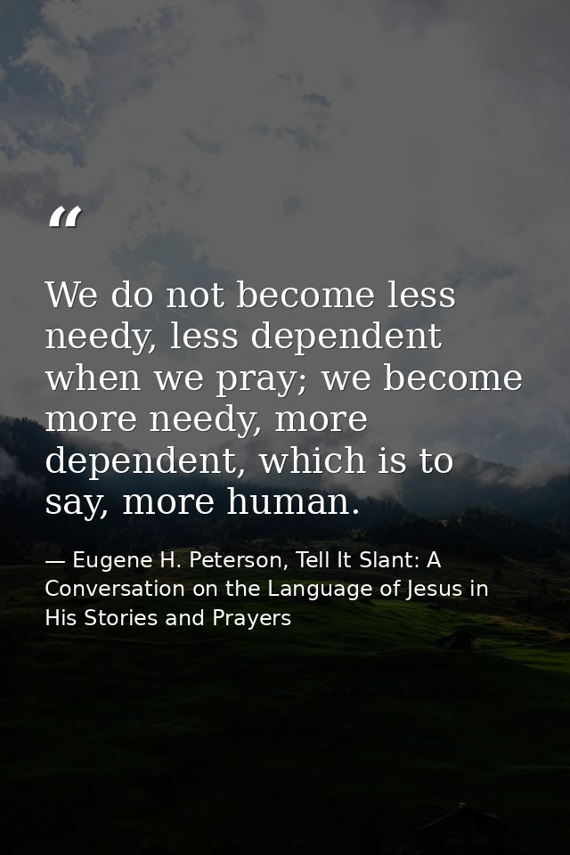 We do not become less needy, less dependent when we pray; we become more needy, more dependent, which is to say, more hu — Eugene H. Peterson, Tell It Slant: A Conversation on the Language of Jesus in His Stories and Prayers