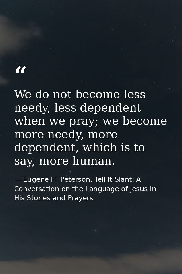 We do not become less needy, less dependent when we pray; we become more needy, more dependent, which is to say, more hu — Eugene H. Peterson, Tell It Slant: A Conversation on the Language of Jesus in His Stories and Prayers