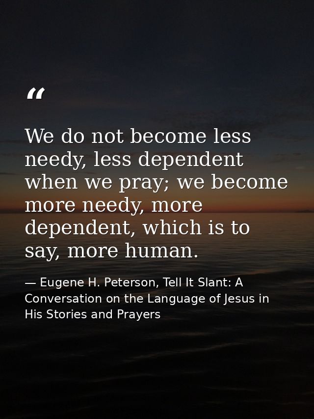 We do not become less needy, less dependent when we pray; we become more needy, more dependent, which is to say, more hu — Eugene H. Peterson, Tell It Slant: A Conversation on the Language of Jesus in His Stories and Prayers