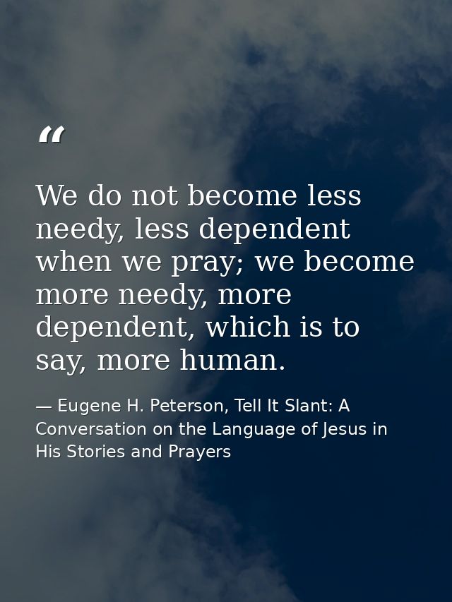 We do not become less needy, less dependent when we pray; we become more needy, more dependent, which is to say, more hu — Eugene H. Peterson, Tell It Slant: A Conversation on the Language of Jesus in His Stories and Prayers