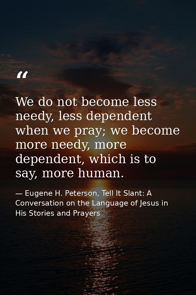 We do not become less needy, less dependent when we pray; we become more needy, more dependent, which is to say, more hu — Eugene H. Peterson, Tell It Slant: A Conversation on the Language of Jesus in His Stories and Prayers