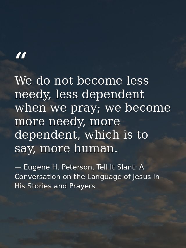 We do not become less needy, less dependent when we pray; we become more needy, more dependent, which is to say, more hu — Eugene H. Peterson, Tell It Slant: A Conversation on the Language of Jesus in His Stories and Prayers