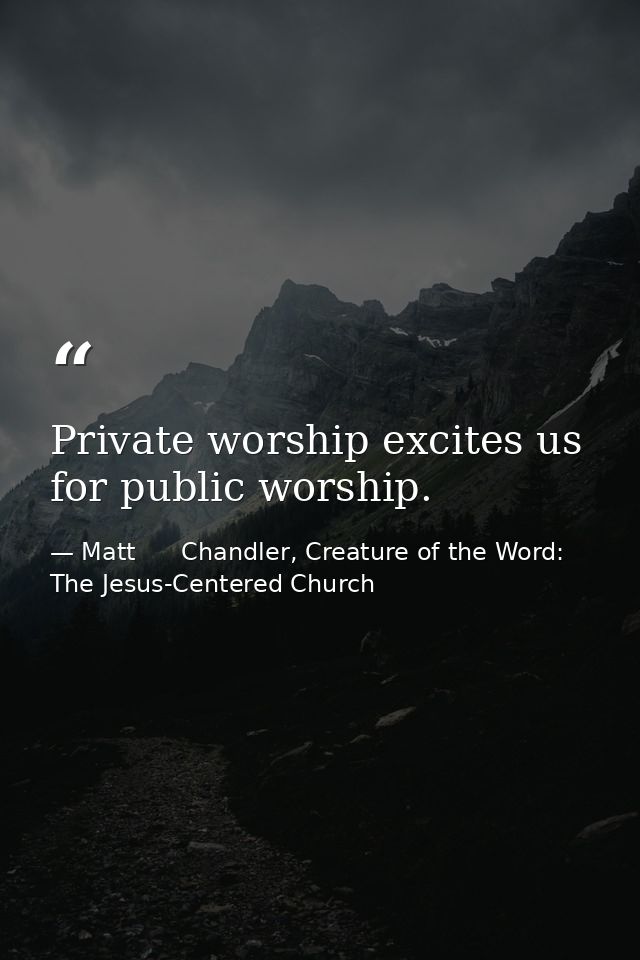 Private worship excites us for public worship. — Matt      Chandler, Creature of the Word: The Jesus-Centered Church