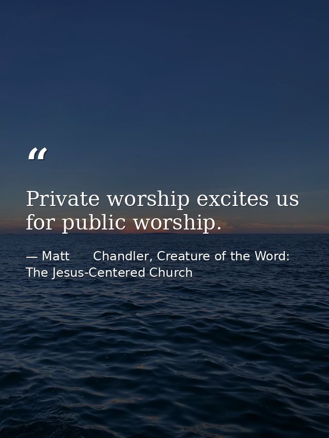 Private worship excites us for public worship. — Matt      Chandler, Creature of the Word: The Jesus-Centered Church