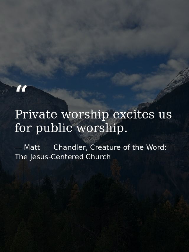 Private worship excites us for public worship. — Matt      Chandler, Creature of the Word: The Jesus-Centered Church