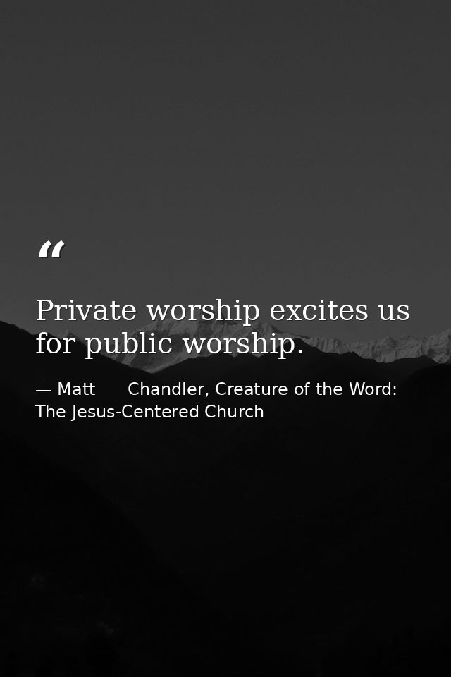 Private worship excites us for public worship. — Matt      Chandler, Creature of the Word: The Jesus-Centered Church