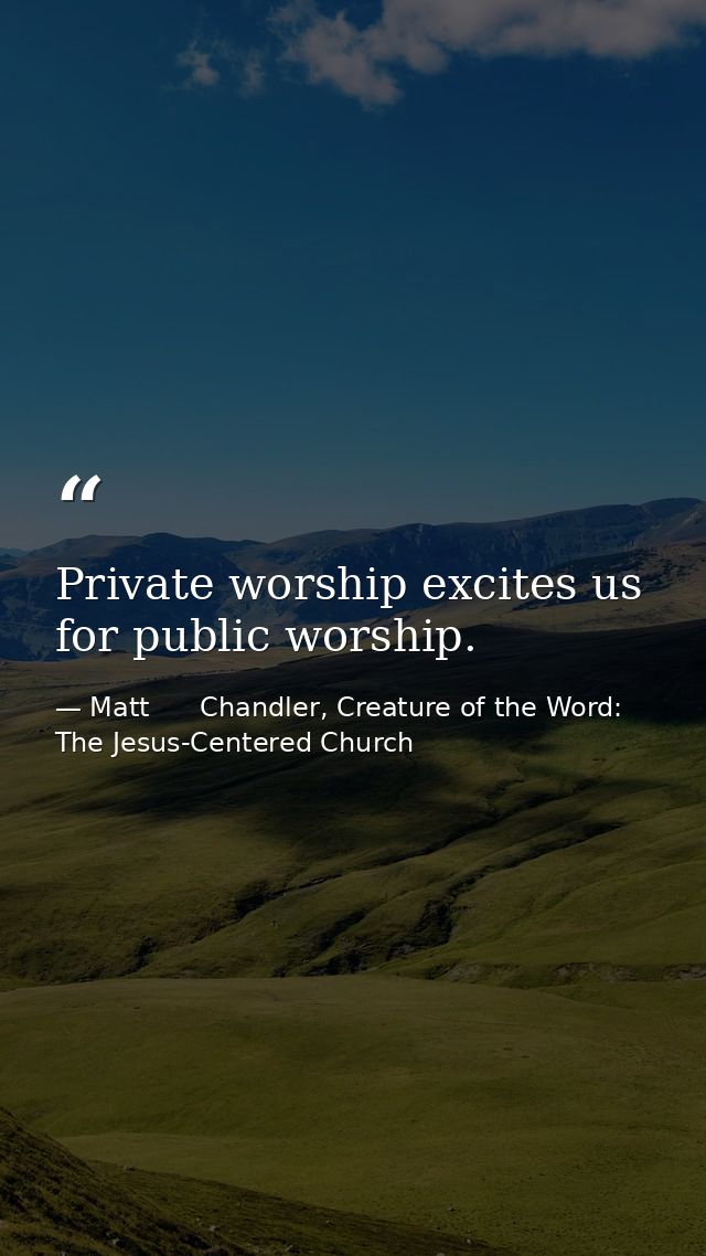 Private worship excites us for public worship. — Matt      Chandler, Creature of the Word: The Jesus-Centered Church