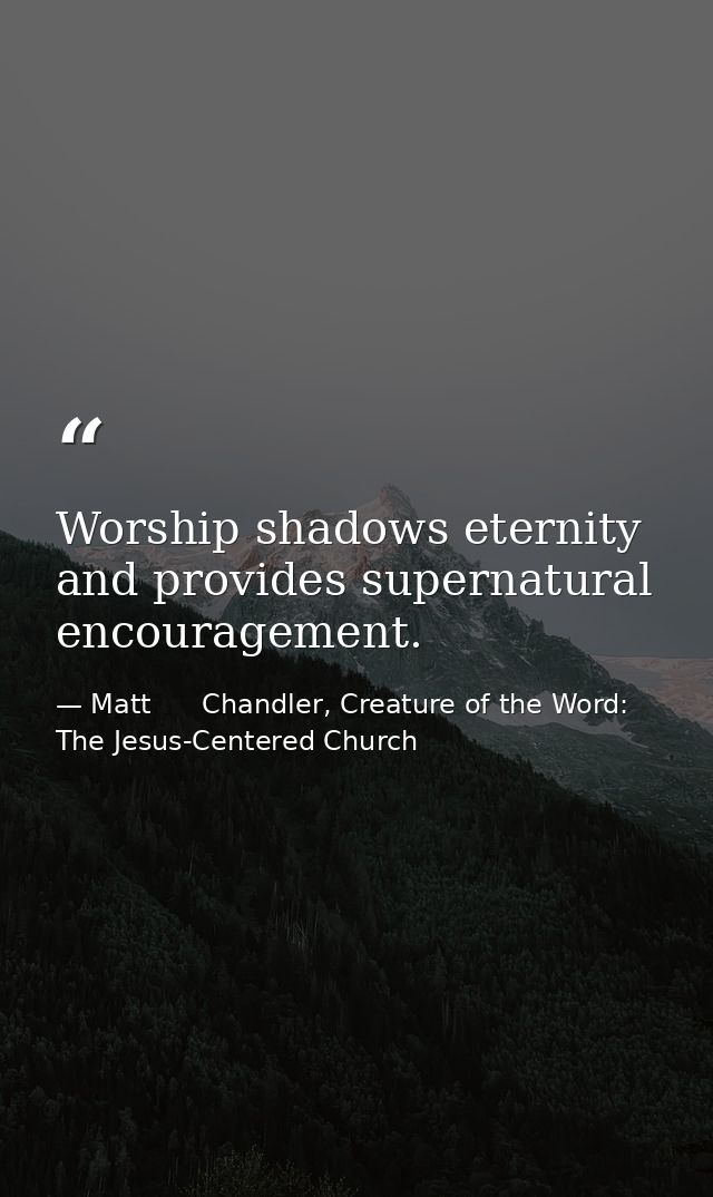 Worship shadows eternity and provides supernatural encouragement. — Matt      Chandler, Creature of the Word: The Jesus-Centered Church