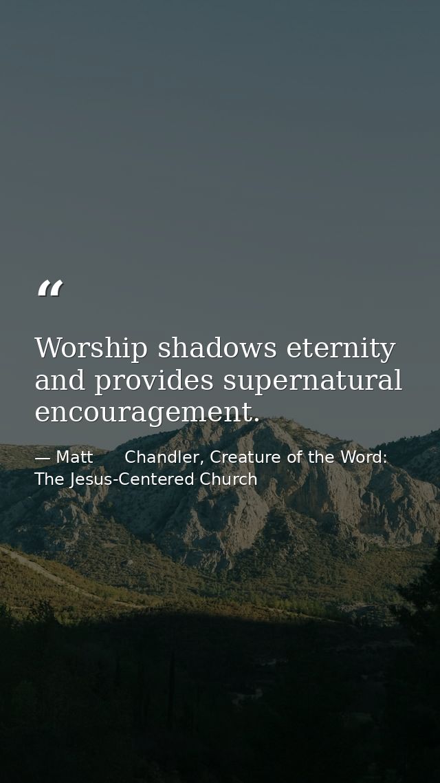 Worship shadows eternity and provides supernatural encouragement. — Matt      Chandler, Creature of the Word: The Jesus-Centered Church