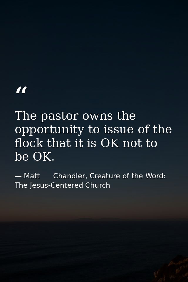 The pastor owns the opportunity to issue of the flock that it is OK not to be OK. — Matt      Chandler, Creature of the Word: The Jesus-Centered Church