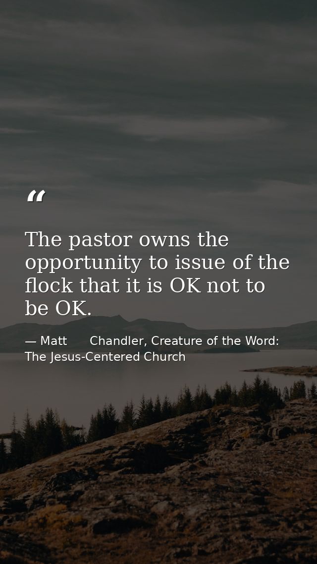 The pastor owns the opportunity to issue of the flock that it is OK not to be OK. — Matt      Chandler, Creature of the Word: The Jesus-Centered Church