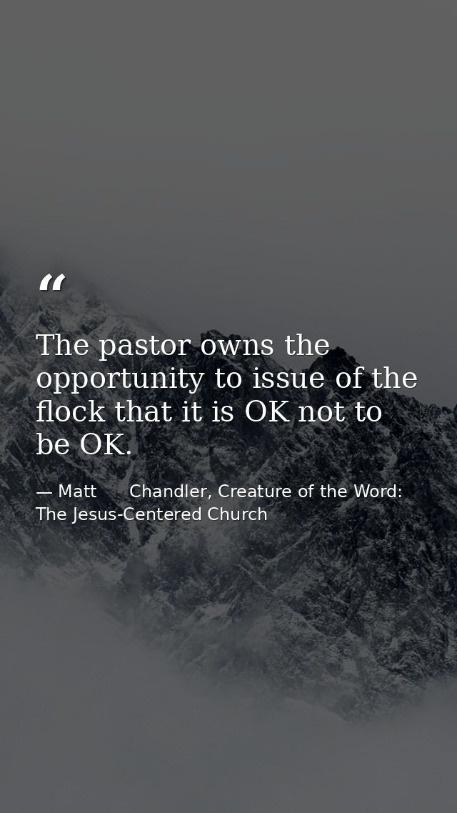 The pastor owns the opportunity to issue of the flock that it is OK not to be OK. — Matt      Chandler, Creature of the Word: The Jesus-Centered Church
