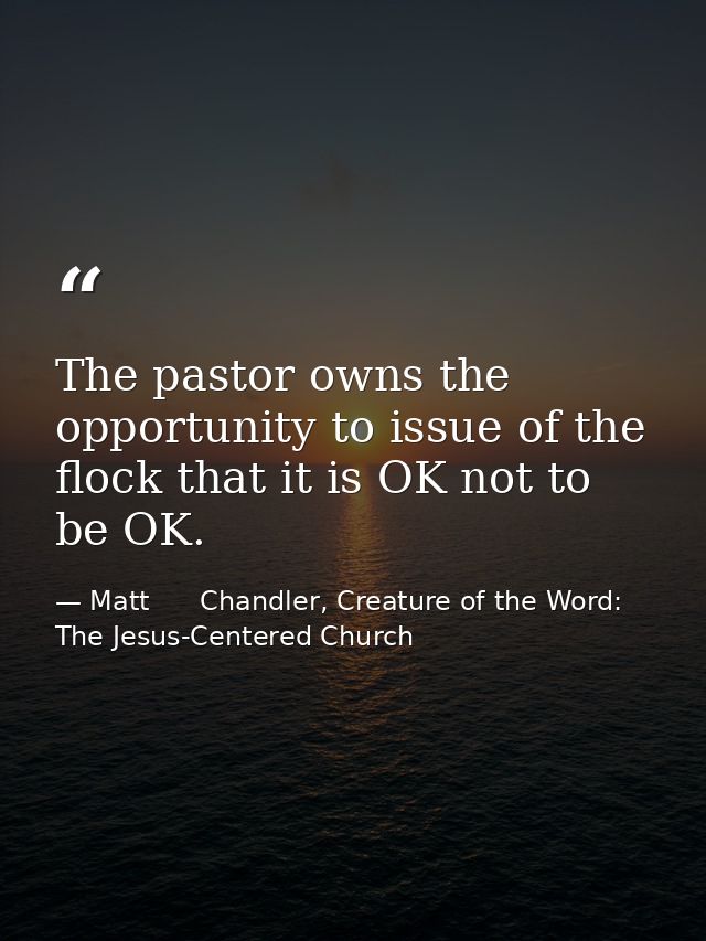 The pastor owns the opportunity to issue of the flock that it is OK not to be OK. — Matt      Chandler, Creature of the Word: The Jesus-Centered Church