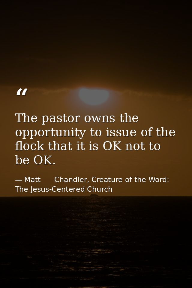 The pastor owns the opportunity to issue of the flock that it is OK not to be OK. — Matt      Chandler, Creature of the Word: The Jesus-Centered Church