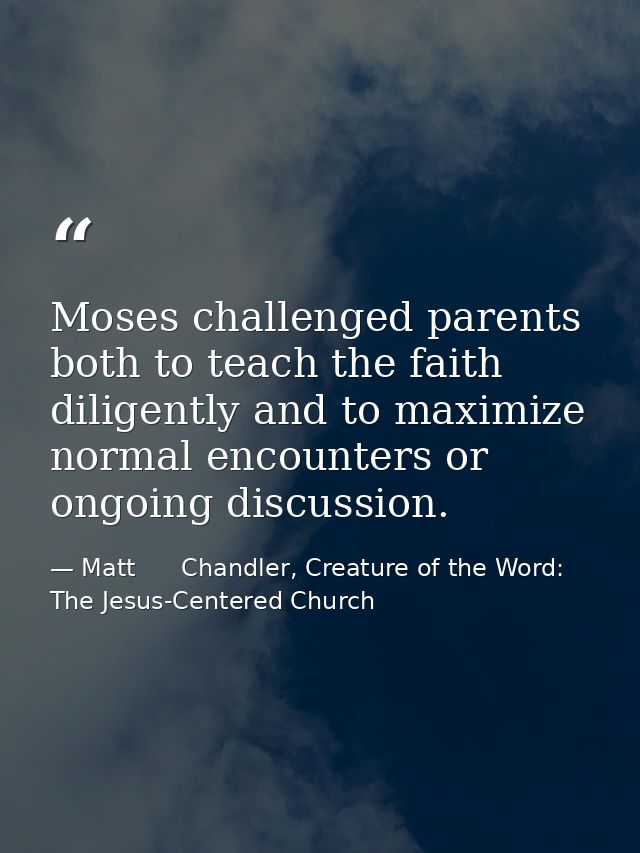 Moses challenged parents both to teach the faith diligently and to maximize normal encounters or ongoing discussion. — Matt      Chandler, Creature of the Word: The Jesus-Centered Church