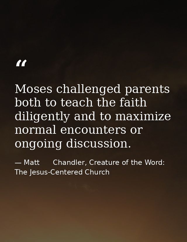 Moses challenged parents both to teach the faith diligently and to maximize normal encounters or ongoing discussion. — Matt      Chandler, Creature of the Word: The Jesus-Centered Church