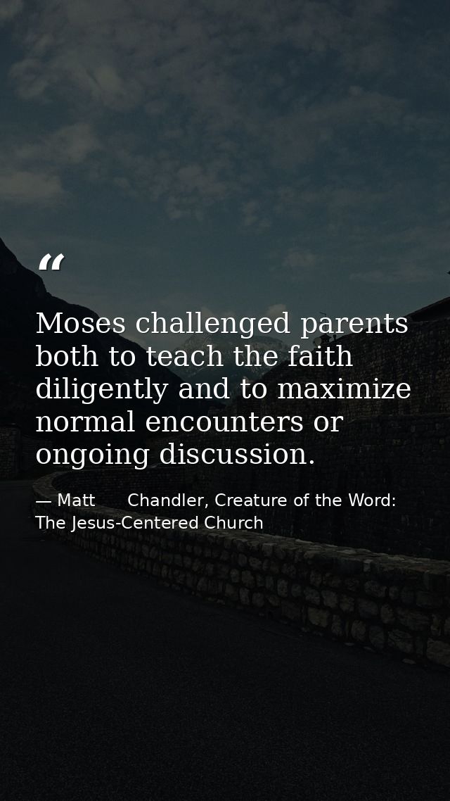 Moses challenged parents both to teach the faith diligently and to maximize normal encounters or ongoing discussion. — Matt      Chandler, Creature of the Word: The Jesus-Centered Church