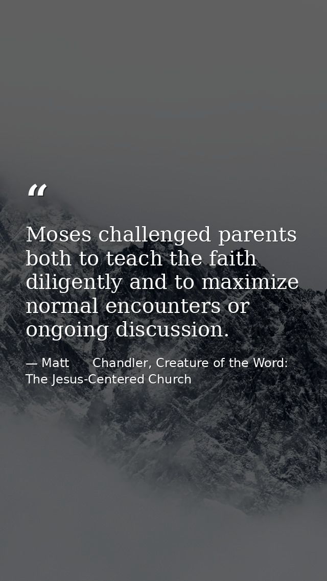 Moses challenged parents both to teach the faith diligently and to maximize normal encounters or ongoing discussion. — Matt      Chandler, Creature of the Word: The Jesus-Centered Church