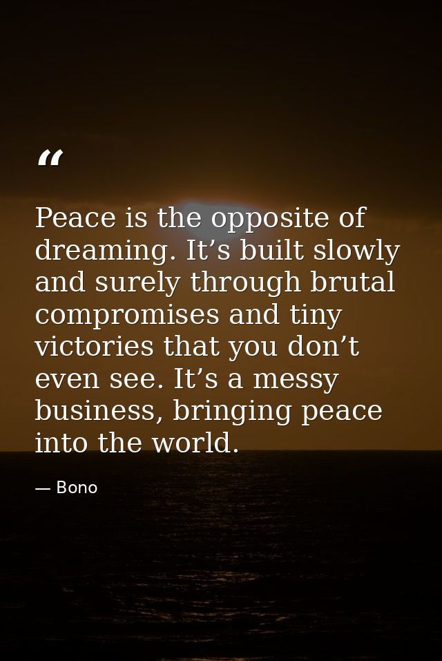 Peace is the opposite of dreaming. It’s built slowly and surely through brutal compromises and tiny victories that you d — Bono
