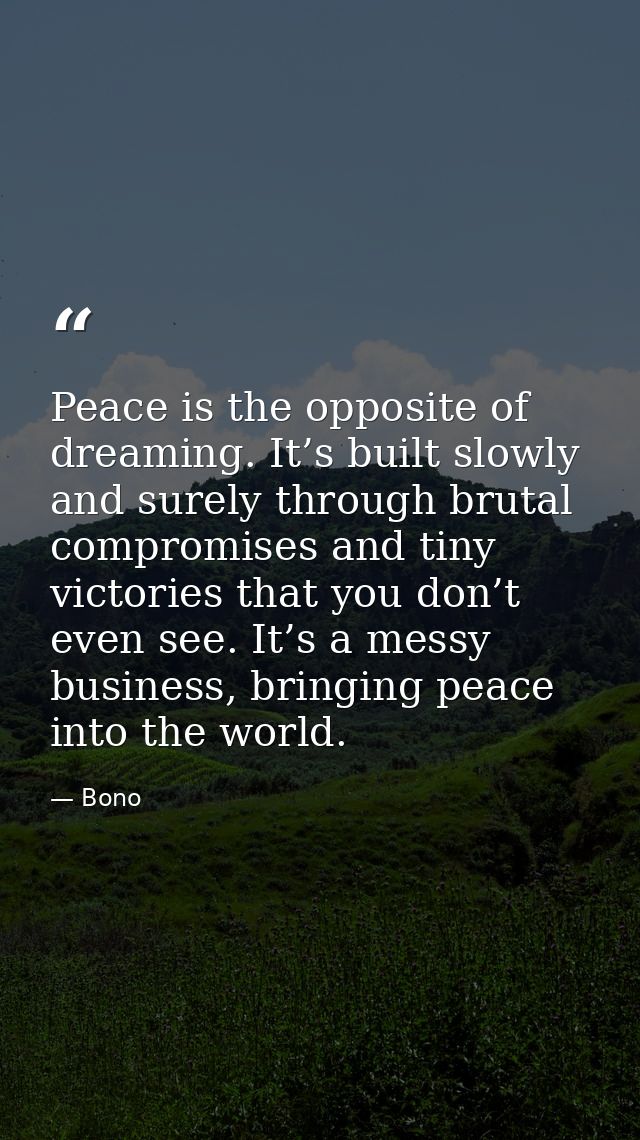Peace is the opposite of dreaming. It’s built slowly and surely through brutal compromises and tiny victories that you d — Bono