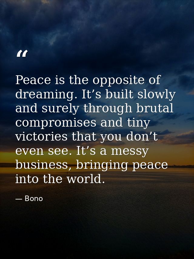 Peace is the opposite of dreaming. It’s built slowly and surely through brutal compromises and tiny victories that you d — Bono