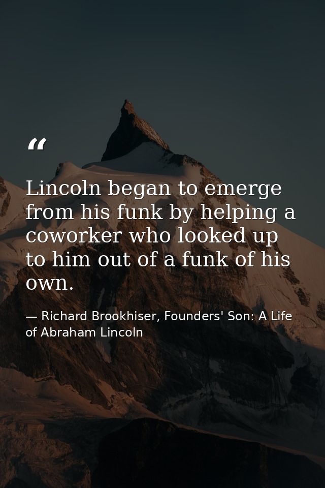 Lincoln began to emerge from his funk by helping a coworker who looked up to him out of a funk of his own. — Richard Brookhiser, Founders' Son: A Life of Abraham Lincoln