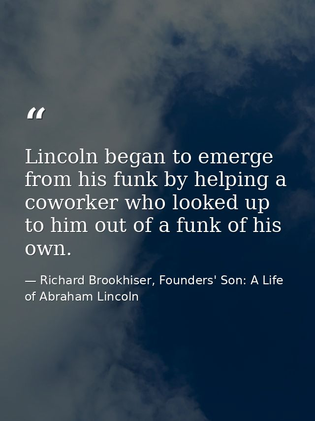 Lincoln began to emerge from his funk by helping a coworker who looked up to him out of a funk of his own. — Richard Brookhiser, Founders' Son: A Life of Abraham Lincoln