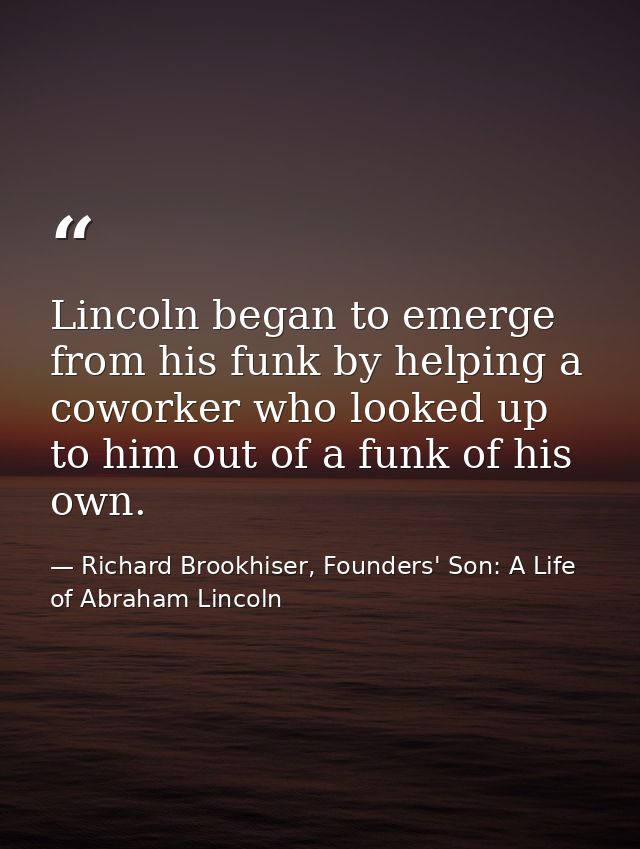 Lincoln began to emerge from his funk by helping a coworker who looked up to him out of a funk of his own. — Richard Brookhiser, Founders' Son: A Life of Abraham Lincoln