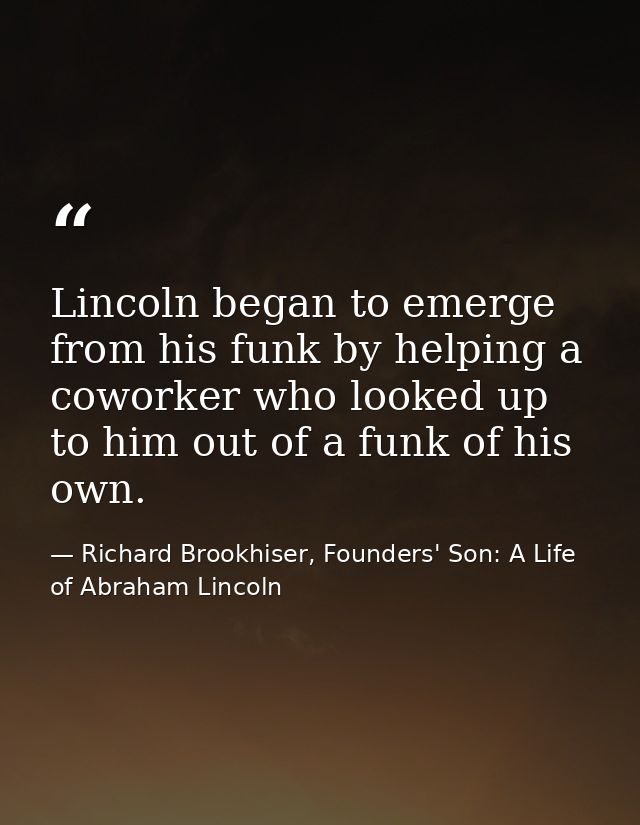 Lincoln began to emerge from his funk by helping a coworker who looked up to him out of a funk of his own. — Richard Brookhiser, Founders' Son: A Life of Abraham Lincoln