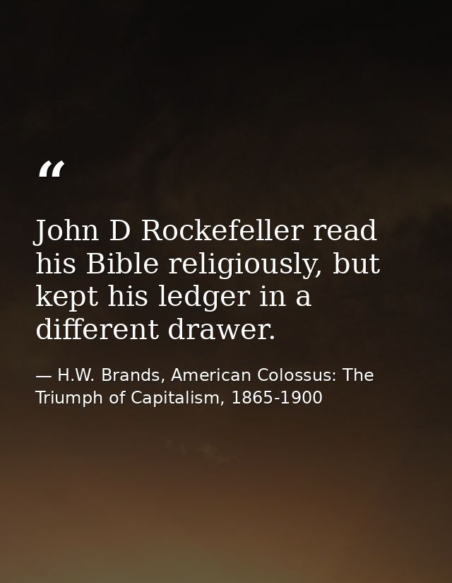 John D Rockefeller read his Bible religiously, but kept his ledger in a different drawer. — H.W. Brands, American Colossus: The Triumph of Capitalism, 1865-1900