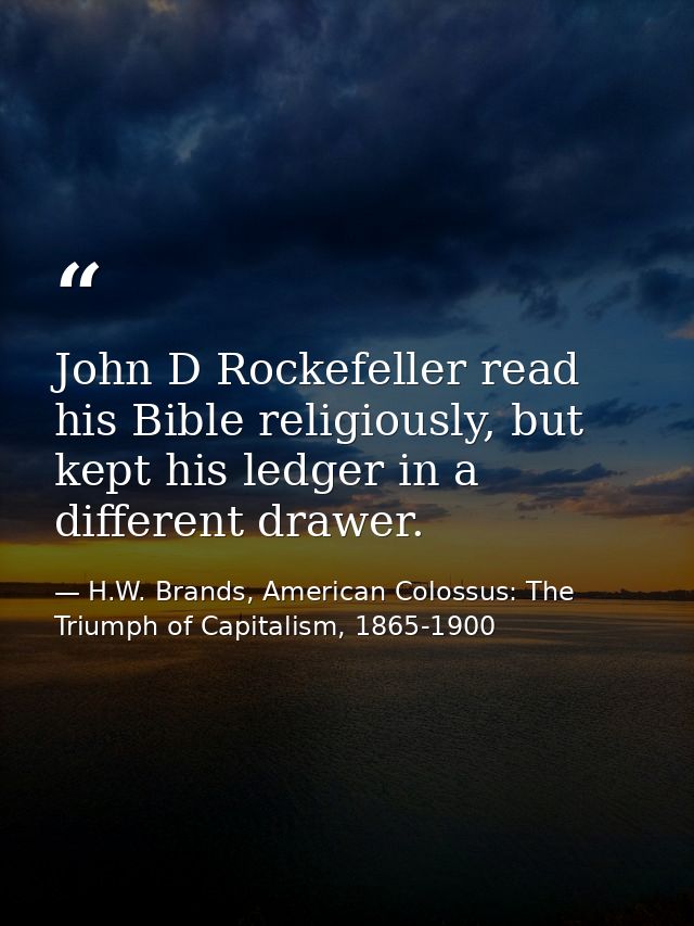 John D Rockefeller read his Bible religiously, but kept his ledger in a different drawer. — H.W. Brands, American Colossus: The Triumph of Capitalism, 1865-1900