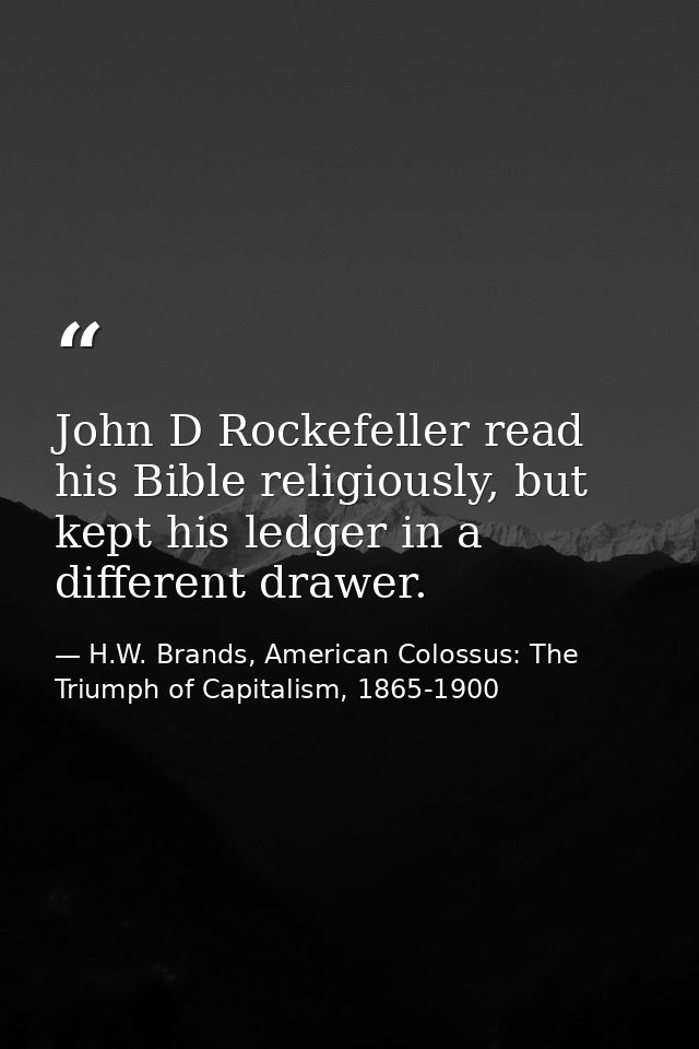 John D Rockefeller read his Bible religiously, but kept his ledger in a different drawer. — H.W. Brands, American Colossus: The Triumph of Capitalism, 1865-1900