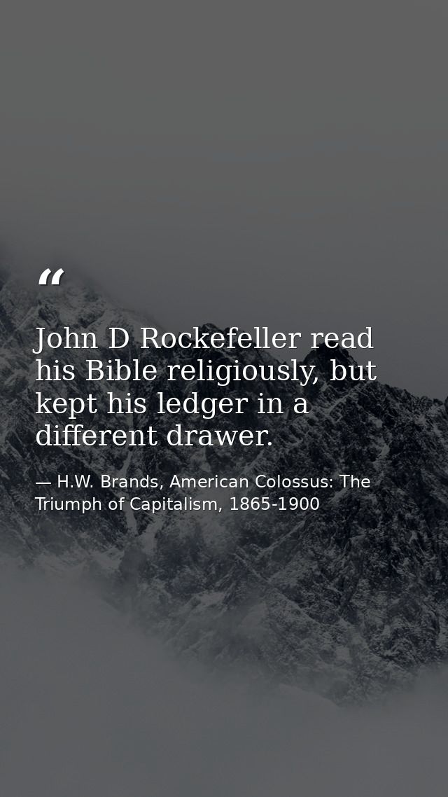 John D Rockefeller read his Bible religiously, but kept his ledger in a different drawer. — H.W. Brands, American Colossus: The Triumph of Capitalism, 1865-1900