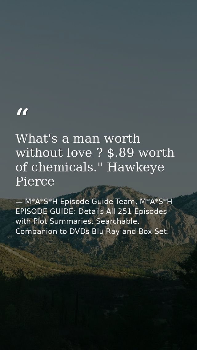 What's a man worth without love ? $.89 worth of chemicals." Hawkeye Pierce — M*A*S*H Episode Guide Team, M*A*S*H EPISODE GUIDE: Details All 251 Episodes with Plot Summaries. Searchable. Companion to DVDs Blu Ray and Box Set.