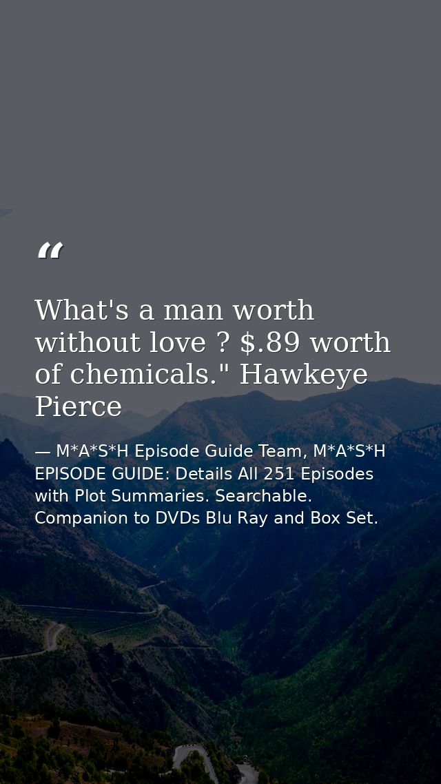 What's a man worth without love ? $.89 worth of chemicals." Hawkeye Pierce — M*A*S*H Episode Guide Team, M*A*S*H EPISODE GUIDE: Details All 251 Episodes with Plot Summaries. Searchable. Companion to DVDs Blu Ray and Box Set.