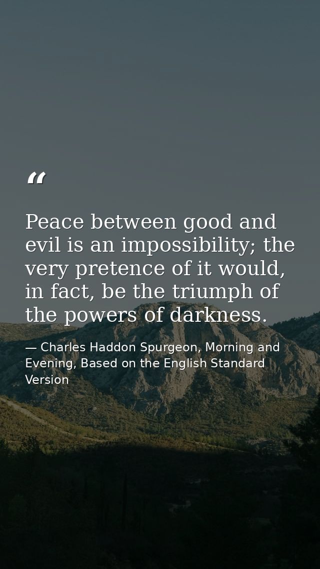 Peace between good and evil is an impossibility; the very pretence of it would, in fact, be the triumph of the powers of — Charles Haddon Spurgeon, Morning and Evening, Based on the English Standard Version