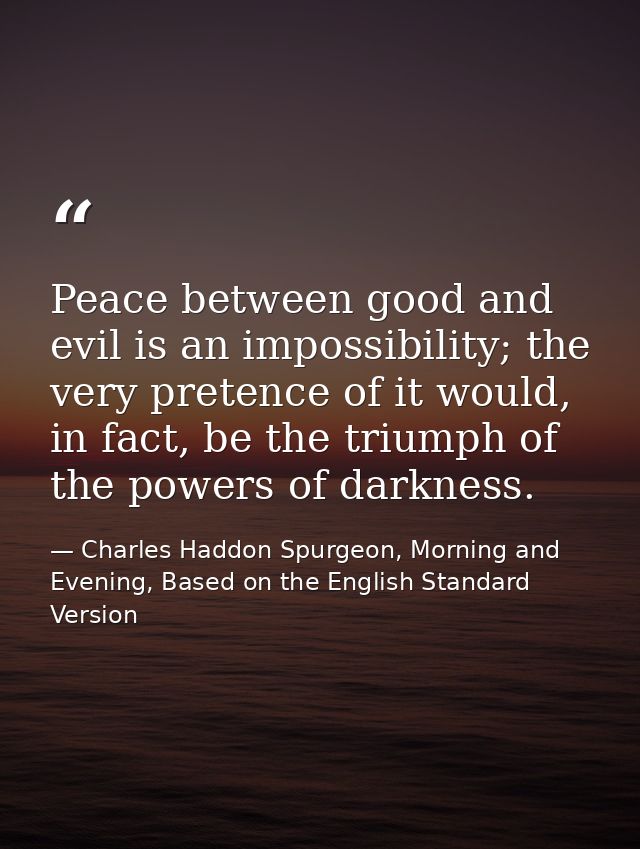 Peace between good and evil is an impossibility; the very pretence of it would, in fact, be the triumph of the powers of — Charles Haddon Spurgeon, Morning and Evening, Based on the English Standard Version